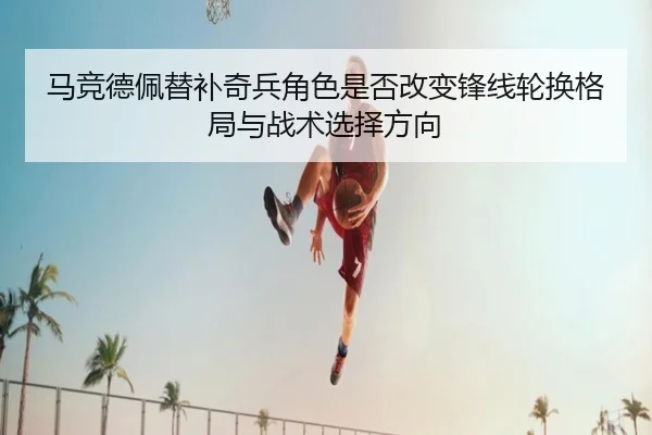 马竞德佩替补奇兵角色是否改变锋线轮换格局与战术选择方向