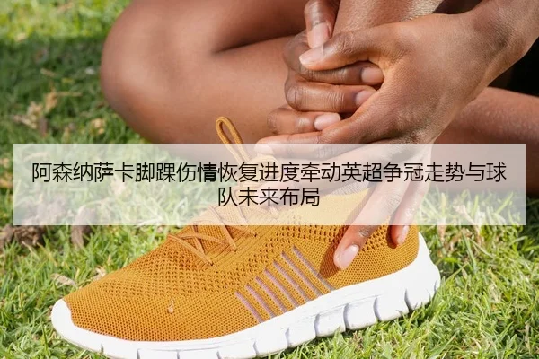 阿森纳萨卡脚踝伤情恢复进度牵动英超争冠走势与球队未来布局