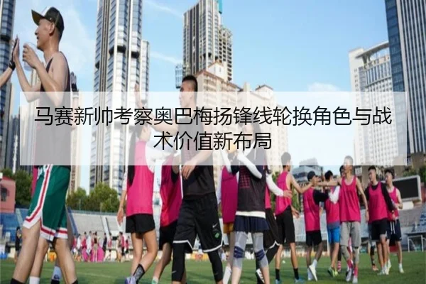 马赛新帅考察奥巴梅扬锋线轮换角色与战术价值新布局