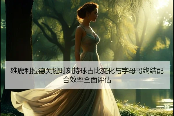 雄鹿利拉德关键时刻持球占比变化与字母哥终结配合效率全面评估