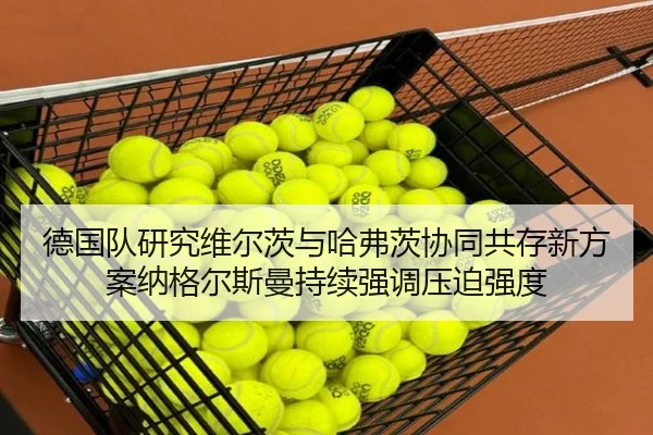 德国队研究维尔茨与哈弗茨协同共存新方案纳格尔斯曼持续强调压迫强度（kaiyun）
